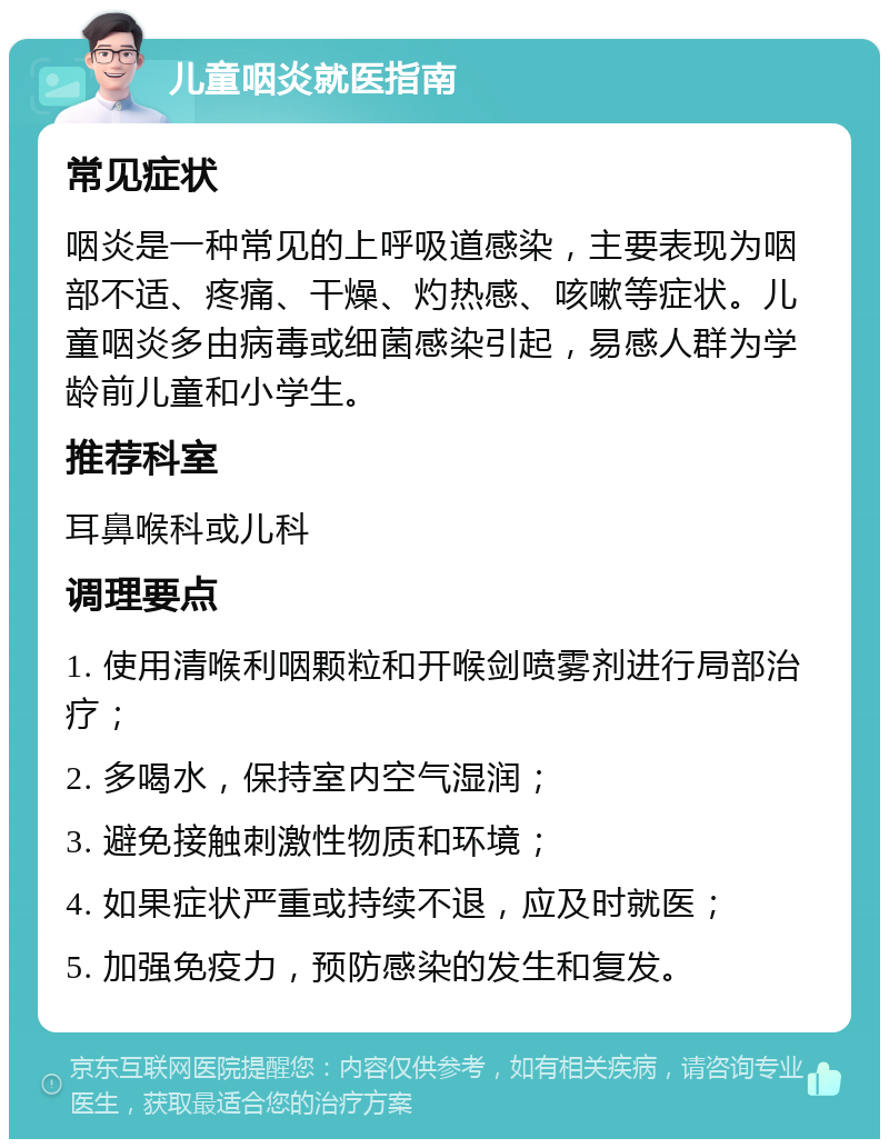 儿童咽炎就医指南 常见症状 咽炎是一种常见的上呼吸道感染，主要表现为咽部不适、疼痛、干燥、灼热感、咳嗽等症状。儿童咽炎多由病毒或细菌感染引起，易感人群为学龄前儿童和小学生。 推荐科室 耳鼻喉科或儿科 调理要点 1. 使用清喉利咽颗粒和开喉剑喷雾剂进行局部治疗； 2. 多喝水，保持室内空气湿润； 3. 避免接触刺激性物质和环境； 4. 如果症状严重或持续不退，应及时就医； 5. 加强免疫力，预防感染的发生和复发。