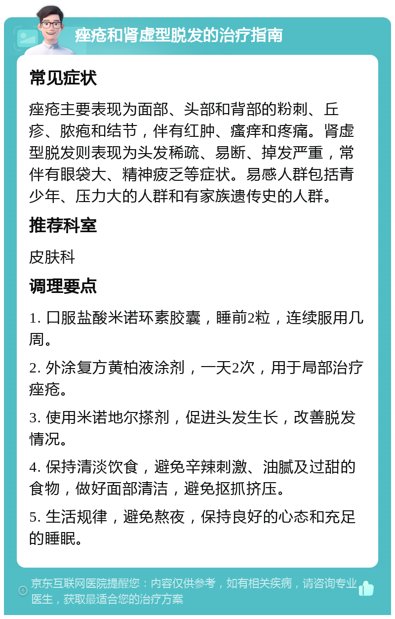 痤疮和肾虚型脱发的治疗指南 常见症状 痤疮主要表现为面部、头部和背部的粉刺、丘疹、脓疱和结节，伴有红肿、瘙痒和疼痛。肾虚型脱发则表现为头发稀疏、易断、掉发严重，常伴有眼袋大、精神疲乏等症状。易感人群包括青少年、压力大的人群和有家族遗传史的人群。 推荐科室 皮肤科 调理要点 1. 口服盐酸米诺环素胶囊，睡前2粒，连续服用几周。 2. 外涂复方黄柏液涂剂，一天2次，用于局部治疗痤疮。 3. 使用米诺地尔搽剂，促进头发生长，改善脱发情况。 4. 保持清淡饮食，避免辛辣刺激、油腻及过甜的食物，做好面部清洁，避免抠抓挤压。 5. 生活规律，避免熬夜，保持良好的心态和充足的睡眠。