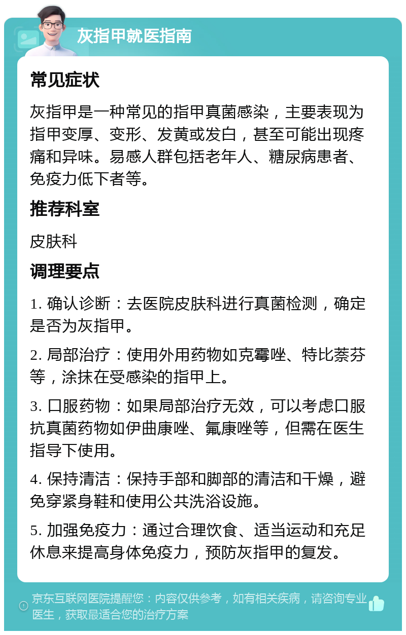 灰指甲就医指南 常见症状 灰指甲是一种常见的指甲真菌感染，主要表现为指甲变厚、变形、发黄或发白，甚至可能出现疼痛和异味。易感人群包括老年人、糖尿病患者、免疫力低下者等。 推荐科室 皮肤科 调理要点 1. 确认诊断：去医院皮肤科进行真菌检测，确定是否为灰指甲。 2. 局部治疗：使用外用药物如克霉唑、特比萘芬等，涂抹在受感染的指甲上。 3. 口服药物：如果局部治疗无效，可以考虑口服抗真菌药物如伊曲康唑、氟康唑等，但需在医生指导下使用。 4. 保持清洁：保持手部和脚部的清洁和干燥，避免穿紧身鞋和使用公共洗浴设施。 5. 加强免疫力：通过合理饮食、适当运动和充足休息来提高身体免疫力，预防灰指甲的复发。