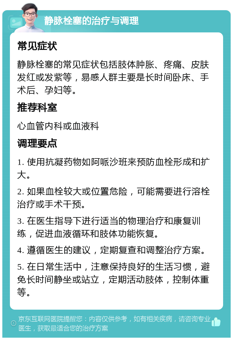 静脉栓塞的治疗与调理 常见症状 静脉栓塞的常见症状包括肢体肿胀、疼痛、皮肤发红或发紫等，易感人群主要是长时间卧床、手术后、孕妇等。 推荐科室 心血管内科或血液科 调理要点 1. 使用抗凝药物如阿哌沙班来预防血栓形成和扩大。 2. 如果血栓较大或位置危险，可能需要进行溶栓治疗或手术干预。 3. 在医生指导下进行适当的物理治疗和康复训练，促进血液循环和肢体功能恢复。 4. 遵循医生的建议，定期复查和调整治疗方案。 5. 在日常生活中，注意保持良好的生活习惯，避免长时间静坐或站立，定期活动肢体，控制体重等。