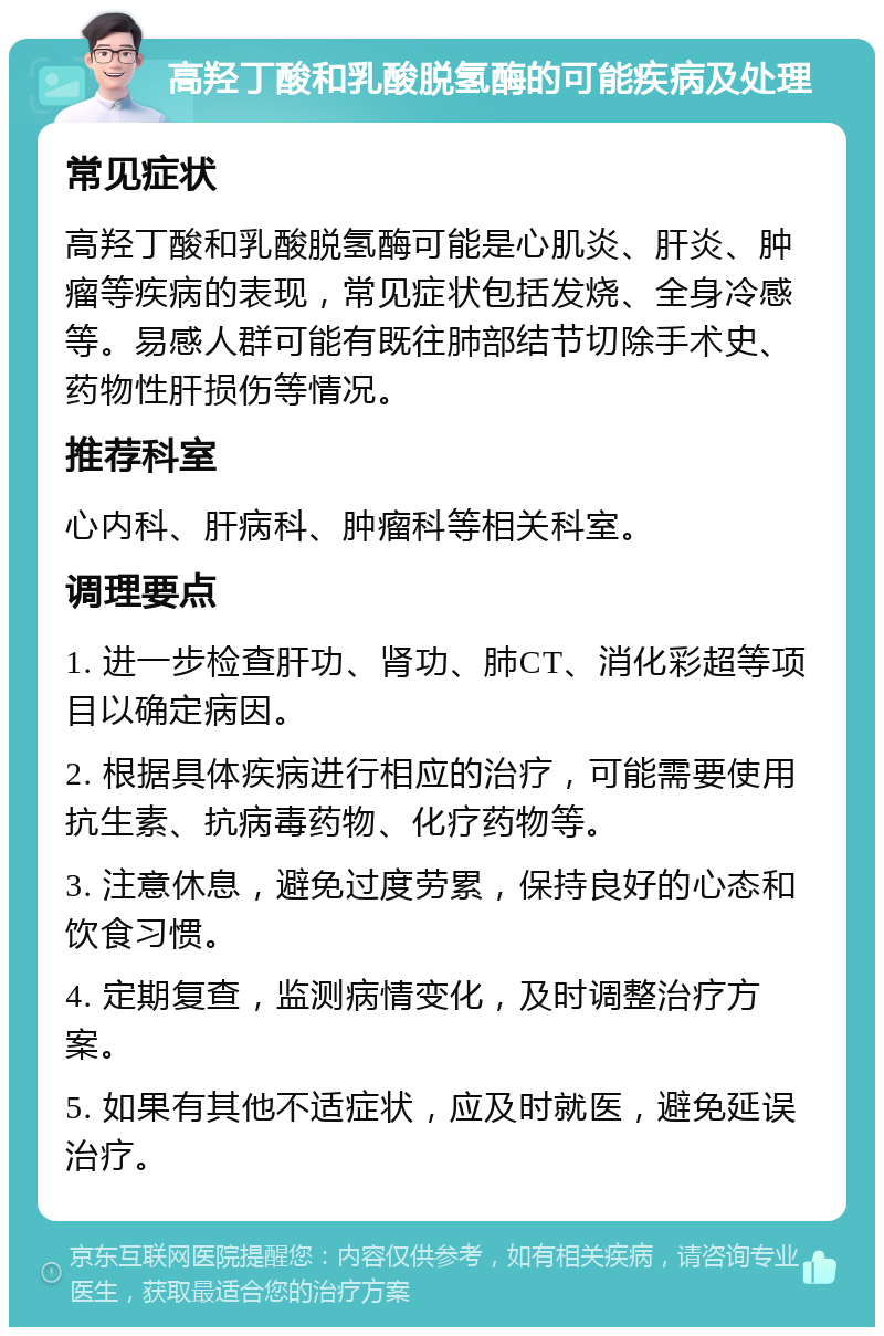 高羟丁酸和乳酸脱氢酶的可能疾病及处理 常见症状 高羟丁酸和乳酸脱氢酶可能是心肌炎、肝炎、肿瘤等疾病的表现，常见症状包括发烧、全身冷感等。易感人群可能有既往肺部结节切除手术史、药物性肝损伤等情况。 推荐科室 心内科、肝病科、肿瘤科等相关科室。 调理要点 1. 进一步检查肝功、肾功、肺CT、消化彩超等项目以确定病因。 2. 根据具体疾病进行相应的治疗，可能需要使用抗生素、抗病毒药物、化疗药物等。 3. 注意休息，避免过度劳累，保持良好的心态和饮食习惯。 4. 定期复查，监测病情变化，及时调整治疗方案。 5. 如果有其他不适症状，应及时就医，避免延误治疗。