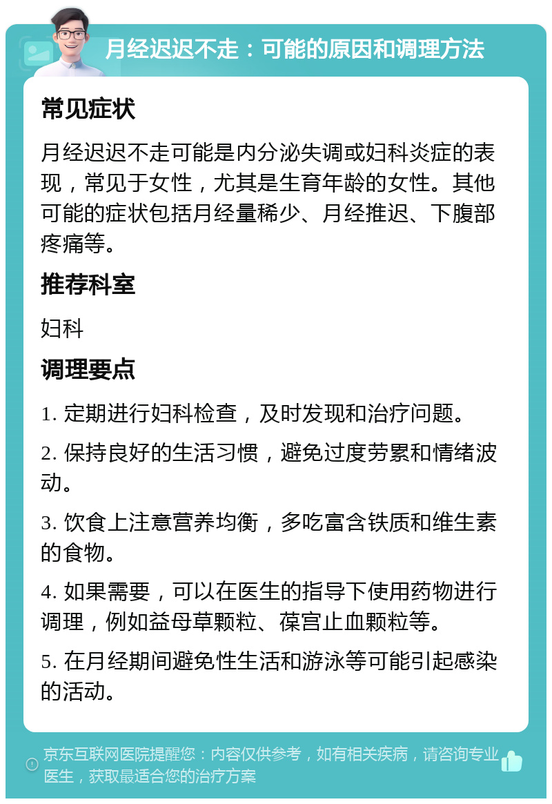 月经迟迟不走：可能的原因和调理方法 常见症状 月经迟迟不走可能是内分泌失调或妇科炎症的表现，常见于女性，尤其是生育年龄的女性。其他可能的症状包括月经量稀少、月经推迟、下腹部疼痛等。 推荐科室 妇科 调理要点 1. 定期进行妇科检查，及时发现和治疗问题。 2. 保持良好的生活习惯，避免过度劳累和情绪波动。 3. 饮食上注意营养均衡，多吃富含铁质和维生素的食物。 4. 如果需要，可以在医生的指导下使用药物进行调理，例如益母草颗粒、葆宫止血颗粒等。 5. 在月经期间避免性生活和游泳等可能引起感染的活动。