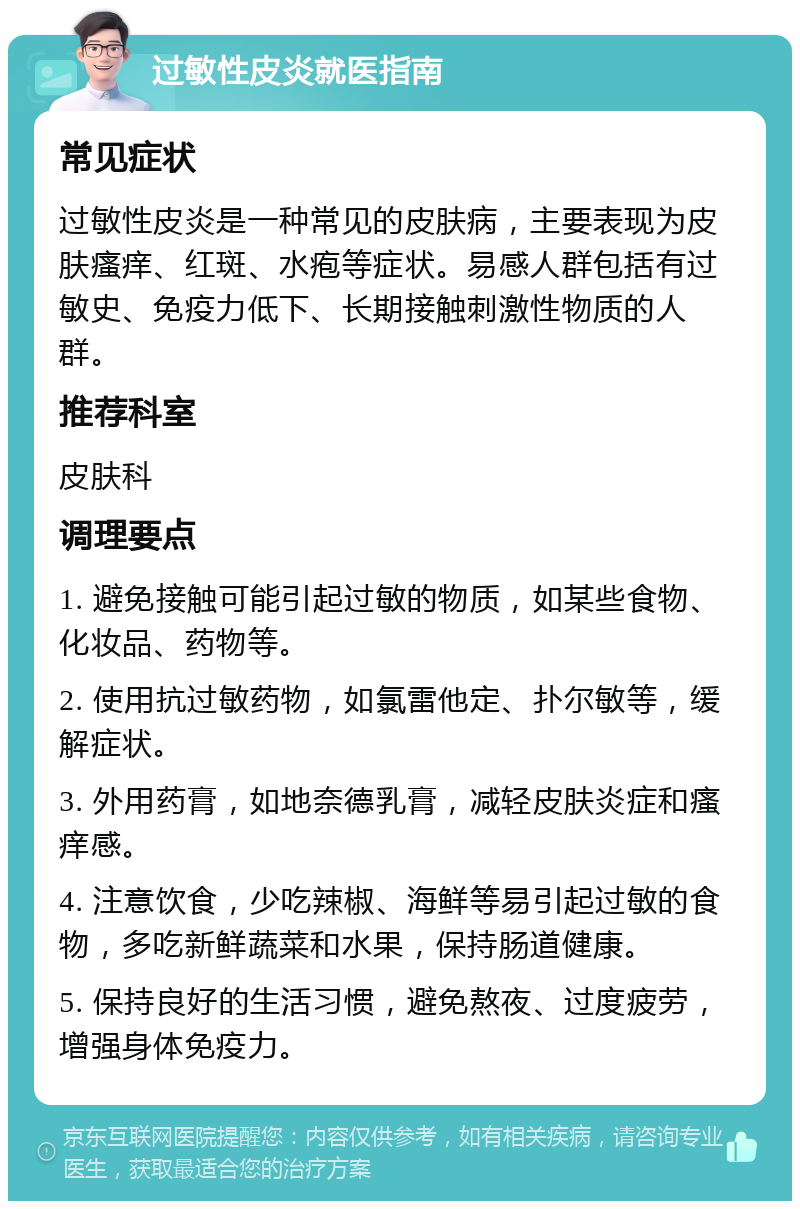 过敏性皮炎就医指南 常见症状 过敏性皮炎是一种常见的皮肤病，主要表现为皮肤瘙痒、红斑、水疱等症状。易感人群包括有过敏史、免疫力低下、长期接触刺激性物质的人群。 推荐科室 皮肤科 调理要点 1. 避免接触可能引起过敏的物质，如某些食物、化妆品、药物等。 2. 使用抗过敏药物，如氯雷他定、扑尔敏等，缓解症状。 3. 外用药膏，如地奈德乳膏，减轻皮肤炎症和瘙痒感。 4. 注意饮食，少吃辣椒、海鲜等易引起过敏的食物，多吃新鲜蔬菜和水果，保持肠道健康。 5. 保持良好的生活习惯，避免熬夜、过度疲劳，增强身体免疫力。