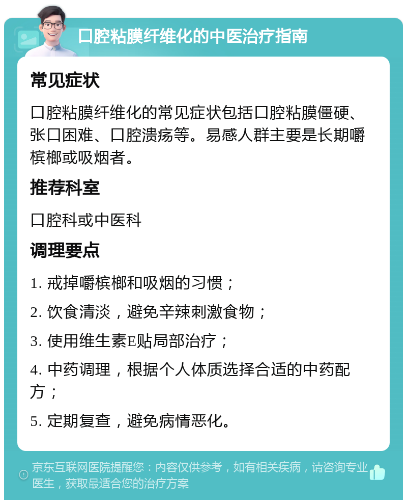 口腔粘膜纤维化的中医治疗指南 常见症状 口腔粘膜纤维化的常见症状包括口腔粘膜僵硬、张口困难、口腔溃疡等。易感人群主要是长期嚼槟榔或吸烟者。 推荐科室 口腔科或中医科 调理要点 1. 戒掉嚼槟榔和吸烟的习惯； 2. 饮食清淡，避免辛辣刺激食物； 3. 使用维生素E贴局部治疗； 4. 中药调理，根据个人体质选择合适的中药配方； 5. 定期复查，避免病情恶化。