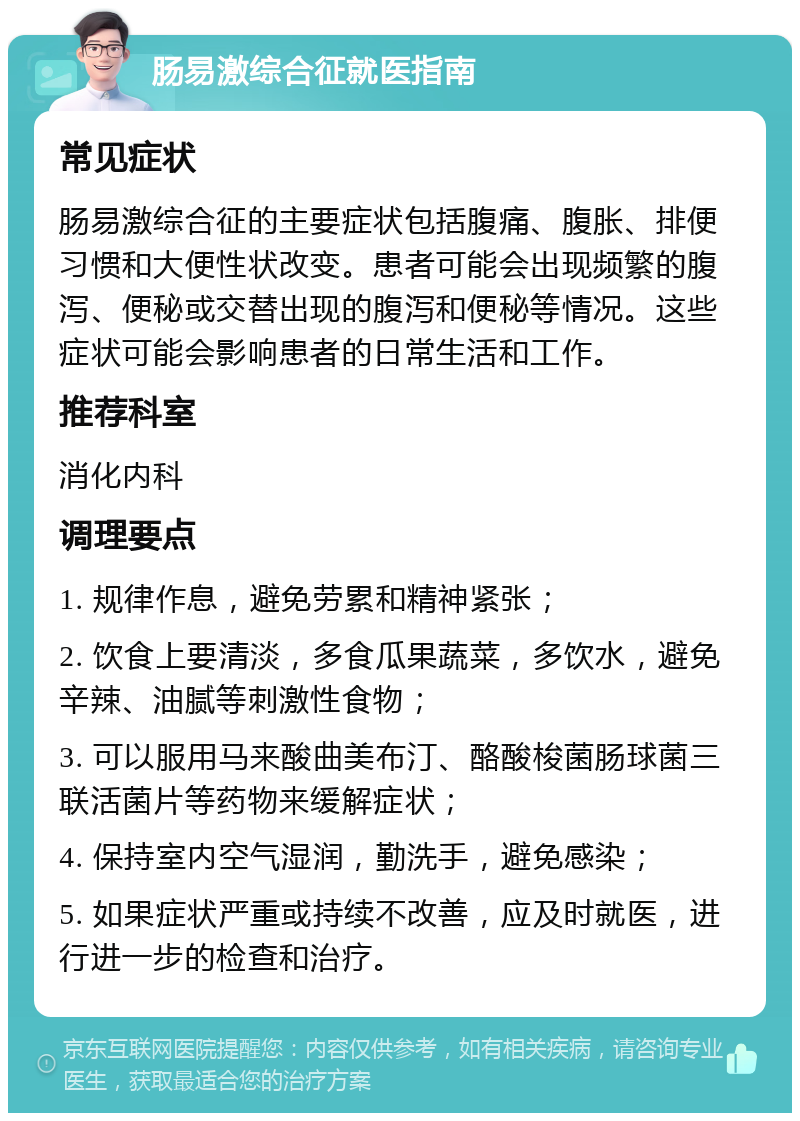 肠易激综合征就医指南 常见症状 肠易激综合征的主要症状包括腹痛、腹胀、排便习惯和大便性状改变。患者可能会出现频繁的腹泻、便秘或交替出现的腹泻和便秘等情况。这些症状可能会影响患者的日常生活和工作。 推荐科室 消化内科 调理要点 1. 规律作息，避免劳累和精神紧张； 2. 饮食上要清淡，多食瓜果蔬菜，多饮水，避免辛辣、油腻等刺激性食物； 3. 可以服用马来酸曲美布汀、酪酸梭菌肠球菌三联活菌片等药物来缓解症状； 4. 保持室内空气湿润，勤洗手，避免感染； 5. 如果症状严重或持续不改善，应及时就医，进行进一步的检查和治疗。