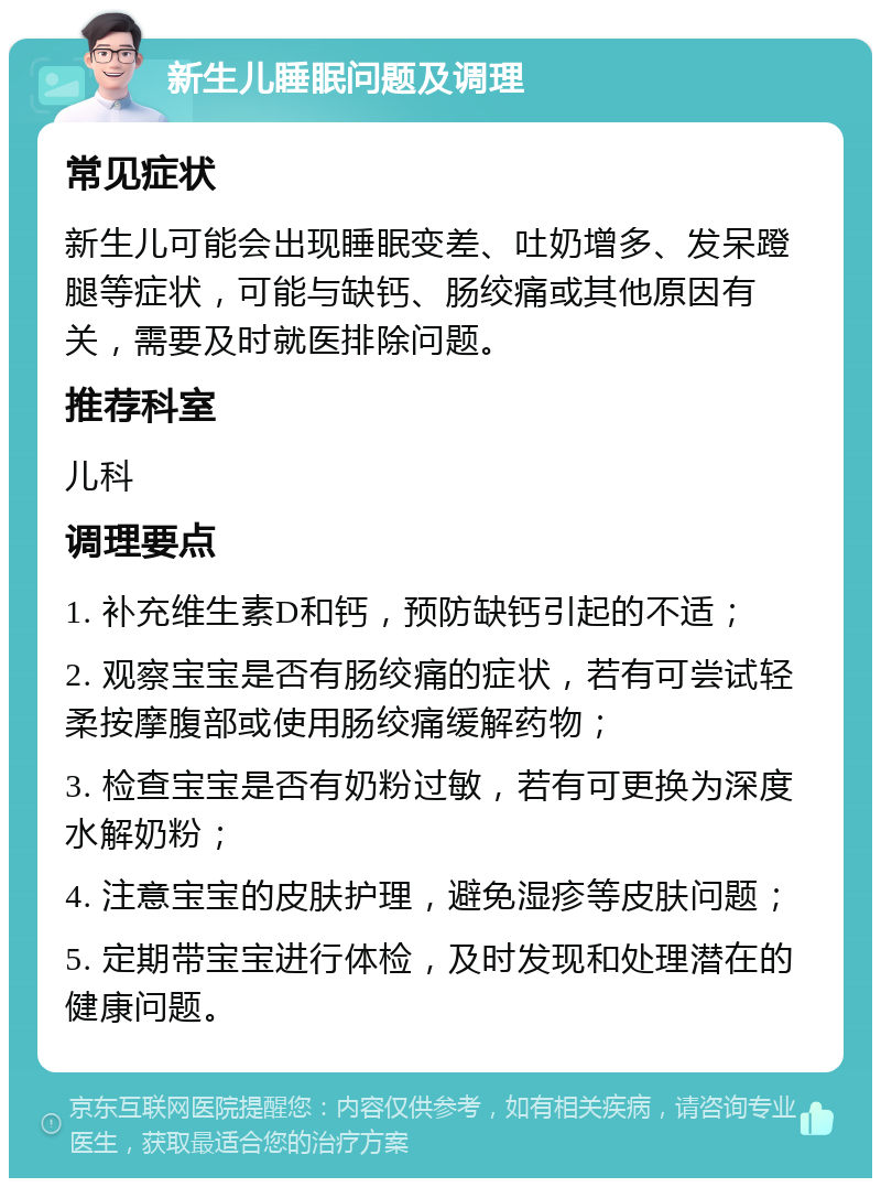 新生儿睡眠问题及调理 常见症状 新生儿可能会出现睡眠变差、吐奶增多、发呆蹬腿等症状，可能与缺钙、肠绞痛或其他原因有关，需要及时就医排除问题。 推荐科室 儿科 调理要点 1. 补充维生素D和钙，预防缺钙引起的不适； 2. 观察宝宝是否有肠绞痛的症状，若有可尝试轻柔按摩腹部或使用肠绞痛缓解药物； 3. 检查宝宝是否有奶粉过敏，若有可更换为深度水解奶粉； 4. 注意宝宝的皮肤护理，避免湿疹等皮肤问题； 5. 定期带宝宝进行体检，及时发现和处理潜在的健康问题。