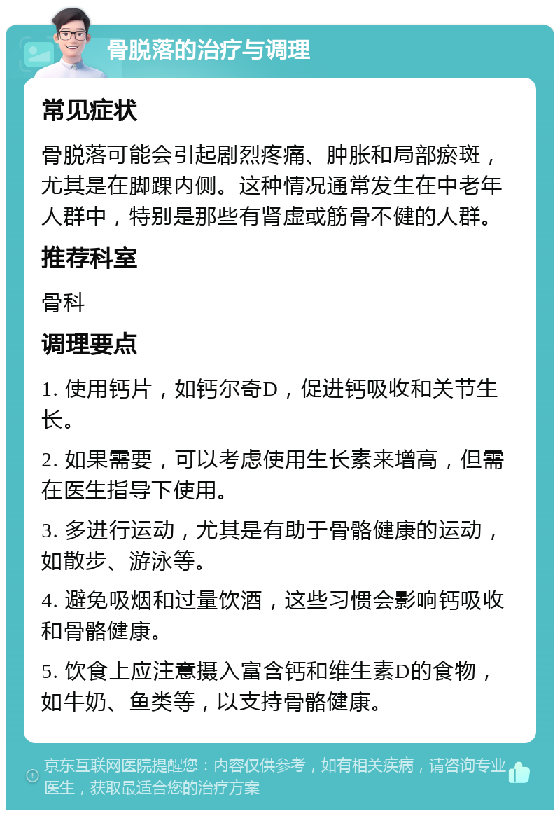 骨脱落的治疗与调理 常见症状 骨脱落可能会引起剧烈疼痛、肿胀和局部瘀斑，尤其是在脚踝内侧。这种情况通常发生在中老年人群中，特别是那些有肾虚或筋骨不健的人群。 推荐科室 骨科 调理要点 1. 使用钙片，如钙尔奇D，促进钙吸收和关节生长。 2. 如果需要，可以考虑使用生长素来增高，但需在医生指导下使用。 3. 多进行运动，尤其是有助于骨骼健康的运动，如散步、游泳等。 4. 避免吸烟和过量饮酒，这些习惯会影响钙吸收和骨骼健康。 5. 饮食上应注意摄入富含钙和维生素D的食物，如牛奶、鱼类等，以支持骨骼健康。