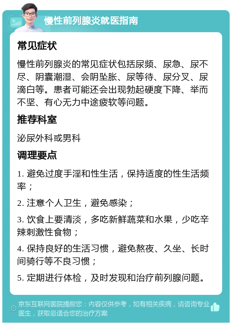 慢性前列腺炎就医指南 常见症状 慢性前列腺炎的常见症状包括尿频、尿急、尿不尽、阴囊潮湿、会阴坠胀、尿等待、尿分叉、尿滴白等。患者可能还会出现勃起硬度下降、举而不坚、有心无力中途疲软等问题。 推荐科室 泌尿外科或男科 调理要点 1. 避免过度手淫和性生活，保持适度的性生活频率； 2. 注意个人卫生，避免感染； 3. 饮食上要清淡，多吃新鲜蔬菜和水果，少吃辛辣刺激性食物； 4. 保持良好的生活习惯，避免熬夜、久坐、长时间骑行等不良习惯； 5. 定期进行体检，及时发现和治疗前列腺问题。