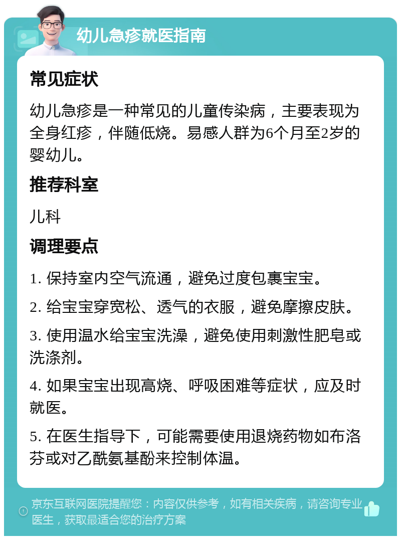 幼儿急疹就医指南 常见症状 幼儿急疹是一种常见的儿童传染病，主要表现为全身红疹，伴随低烧。易感人群为6个月至2岁的婴幼儿。 推荐科室 儿科 调理要点 1. 保持室内空气流通，避免过度包裹宝宝。 2. 给宝宝穿宽松、透气的衣服，避免摩擦皮肤。 3. 使用温水给宝宝洗澡，避免使用刺激性肥皂或洗涤剂。 4. 如果宝宝出现高烧、呼吸困难等症状，应及时就医。 5. 在医生指导下，可能需要使用退烧药物如布洛芬或对乙酰氨基酚来控制体温。