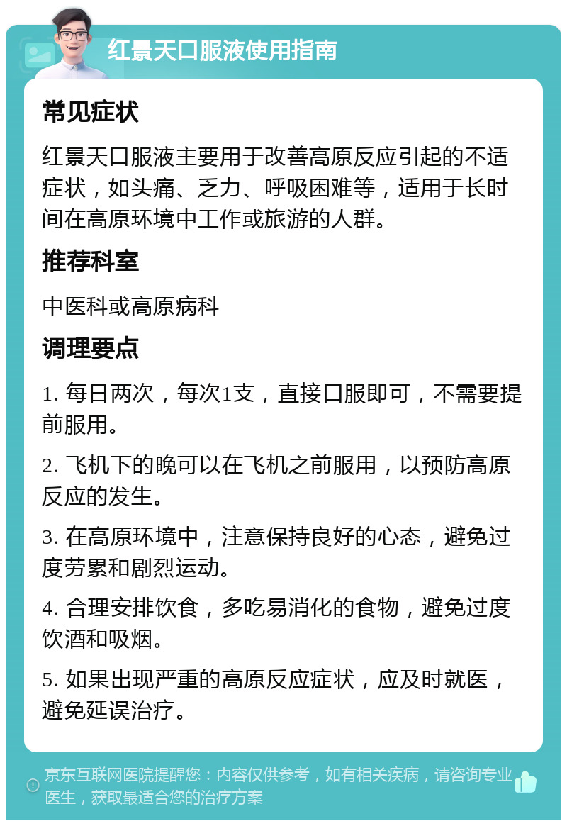 红景天口服液使用指南 常见症状 红景天口服液主要用于改善高原反应引起的不适症状，如头痛、乏力、呼吸困难等，适用于长时间在高原环境中工作或旅游的人群。 推荐科室 中医科或高原病科 调理要点 1. 每日两次，每次1支，直接口服即可，不需要提前服用。 2. 飞机下的晚可以在飞机之前服用，以预防高原反应的发生。 3. 在高原环境中，注意保持良好的心态，避免过度劳累和剧烈运动。 4. 合理安排饮食，多吃易消化的食物，避免过度饮酒和吸烟。 5. 如果出现严重的高原反应症状，应及时就医，避免延误治疗。