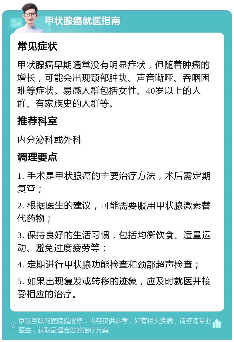 甲状腺癌就医指南 常见症状 甲状腺癌早期通常没有明显症状，但随着肿瘤的增长，可能会出现颈部肿块、声音嘶哑、吞咽困难等症状。易感人群包括女性、40岁以上的人群、有家族史的人群等。 推荐科室 内分泌科或外科 调理要点 1. 手术是甲状腺癌的主要治疗方法，术后需定期复查； 2. 根据医生的建议，可能需要服用甲状腺激素替代药物； 3. 保持良好的生活习惯，包括均衡饮食、适量运动、避免过度疲劳等； 4. 定期进行甲状腺功能检查和颈部超声检查； 5. 如果出现复发或转移的迹象，应及时就医并接受相应的治疗。