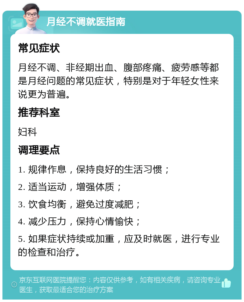 月经不调就医指南 常见症状 月经不调、非经期出血、腹部疼痛、疲劳感等都是月经问题的常见症状，特别是对于年轻女性来说更为普遍。 推荐科室 妇科 调理要点 1. 规律作息，保持良好的生活习惯； 2. 适当运动，增强体质； 3. 饮食均衡，避免过度减肥； 4. 减少压力，保持心情愉快； 5. 如果症状持续或加重，应及时就医，进行专业的检查和治疗。