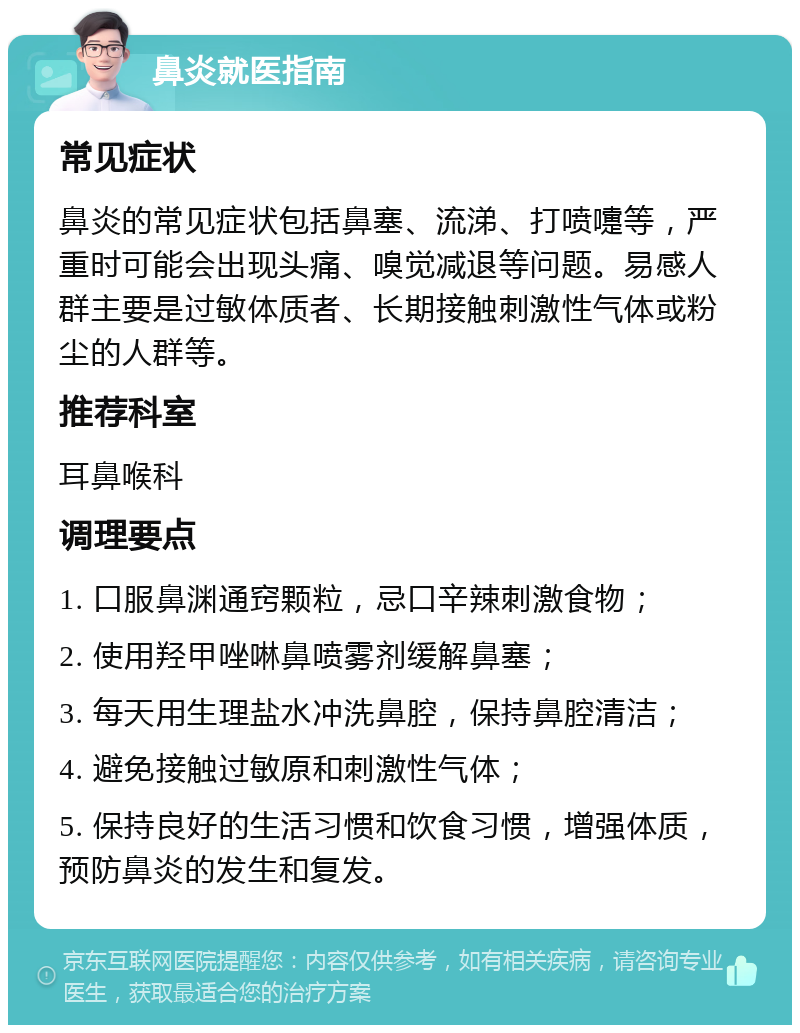 鼻炎就医指南 常见症状 鼻炎的常见症状包括鼻塞、流涕、打喷嚏等，严重时可能会出现头痛、嗅觉减退等问题。易感人群主要是过敏体质者、长期接触刺激性气体或粉尘的人群等。 推荐科室 耳鼻喉科 调理要点 1. 口服鼻渊通窍颗粒，忌口辛辣刺激食物； 2. 使用羟甲唑啉鼻喷雾剂缓解鼻塞； 3. 每天用生理盐水冲洗鼻腔，保持鼻腔清洁； 4. 避免接触过敏原和刺激性气体； 5. 保持良好的生活习惯和饮食习惯，增强体质，预防鼻炎的发生和复发。