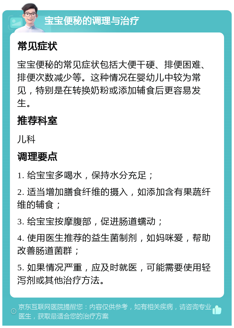 宝宝便秘的调理与治疗 常见症状 宝宝便秘的常见症状包括大便干硬、排便困难、排便次数减少等。这种情况在婴幼儿中较为常见，特别是在转换奶粉或添加辅食后更容易发生。 推荐科室 儿科 调理要点 1. 给宝宝多喝水，保持水分充足； 2. 适当增加膳食纤维的摄入，如添加含有果蔬纤维的辅食； 3. 给宝宝按摩腹部，促进肠道蠕动； 4. 使用医生推荐的益生菌制剂，如妈咪爱，帮助改善肠道菌群； 5. 如果情况严重，应及时就医，可能需要使用轻泻剂或其他治疗方法。