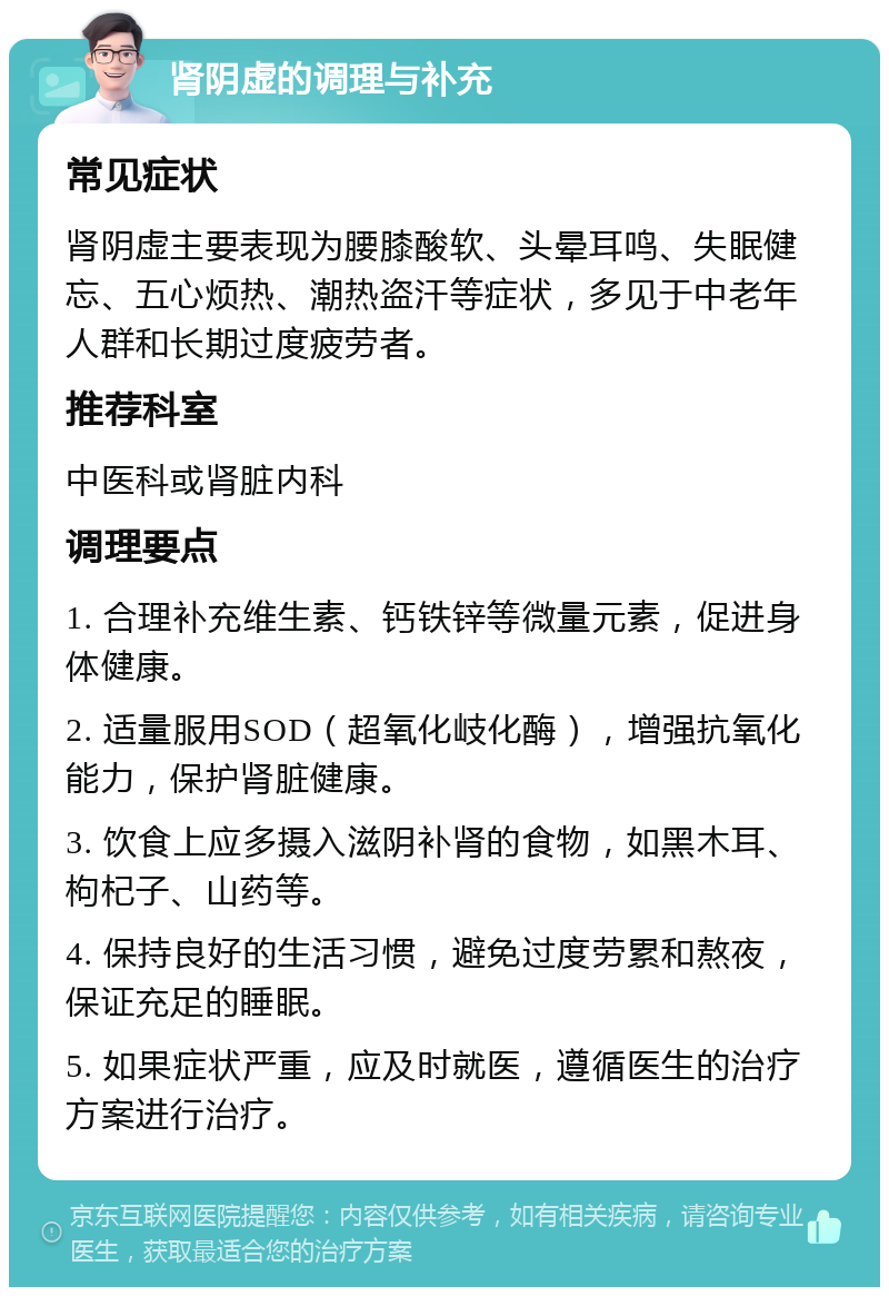 肾阴虚的调理与补充 常见症状 肾阴虚主要表现为腰膝酸软、头晕耳鸣、失眠健忘、五心烦热、潮热盗汗等症状，多见于中老年人群和长期过度疲劳者。 推荐科室 中医科或肾脏内科 调理要点 1. 合理补充维生素、钙铁锌等微量元素，促进身体健康。 2. 适量服用SOD（超氧化岐化酶），增强抗氧化能力，保护肾脏健康。 3. 饮食上应多摄入滋阴补肾的食物，如黑木耳、枸杞子、山药等。 4. 保持良好的生活习惯，避免过度劳累和熬夜，保证充足的睡眠。 5. 如果症状严重，应及时就医，遵循医生的治疗方案进行治疗。