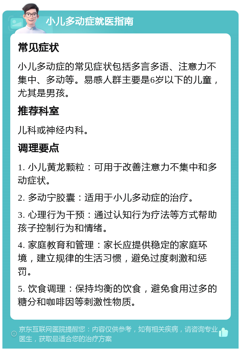 小儿多动症就医指南 常见症状 小儿多动症的常见症状包括多言多语、注意力不集中、多动等。易感人群主要是6岁以下的儿童，尤其是男孩。 推荐科室 儿科或神经内科。 调理要点 1. 小儿黄龙颗粒：可用于改善注意力不集中和多动症状。 2. 多动宁胶囊：适用于小儿多动症的治疗。 3. 心理行为干预：通过认知行为疗法等方式帮助孩子控制行为和情绪。 4. 家庭教育和管理：家长应提供稳定的家庭环境，建立规律的生活习惯，避免过度刺激和惩罚。 5. 饮食调理：保持均衡的饮食，避免食用过多的糖分和咖啡因等刺激性物质。