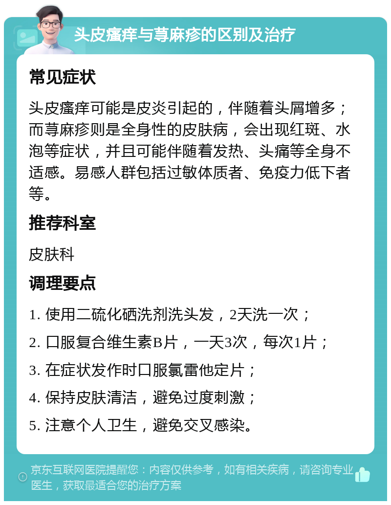 头皮瘙痒与荨麻疹的区别及治疗 常见症状 头皮瘙痒可能是皮炎引起的，伴随着头屑增多；而荨麻疹则是全身性的皮肤病，会出现红斑、水泡等症状，并且可能伴随着发热、头痛等全身不适感。易感人群包括过敏体质者、免疫力低下者等。 推荐科室 皮肤科 调理要点 1. 使用二硫化硒洗剂洗头发，2天洗一次； 2. 口服复合维生素B片，一天3次，每次1片； 3. 在症状发作时口服氯雷他定片； 4. 保持皮肤清洁，避免过度刺激； 5. 注意个人卫生，避免交叉感染。