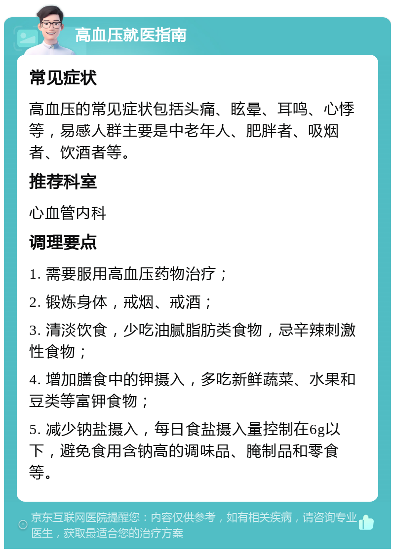 高血压就医指南 常见症状 高血压的常见症状包括头痛、眩晕、耳鸣、心悸等，易感人群主要是中老年人、肥胖者、吸烟者、饮酒者等。 推荐科室 心血管内科 调理要点 1. 需要服用高血压药物治疗； 2. 锻炼身体，戒烟、戒酒； 3. 清淡饮食，少吃油腻脂肪类食物，忌辛辣刺激性食物； 4. 增加膳食中的钾摄入，多吃新鲜蔬菜、水果和豆类等富钾食物； 5. 减少钠盐摄入，每日食盐摄入量控制在6g以下，避免食用含钠高的调味品、腌制品和零食等。