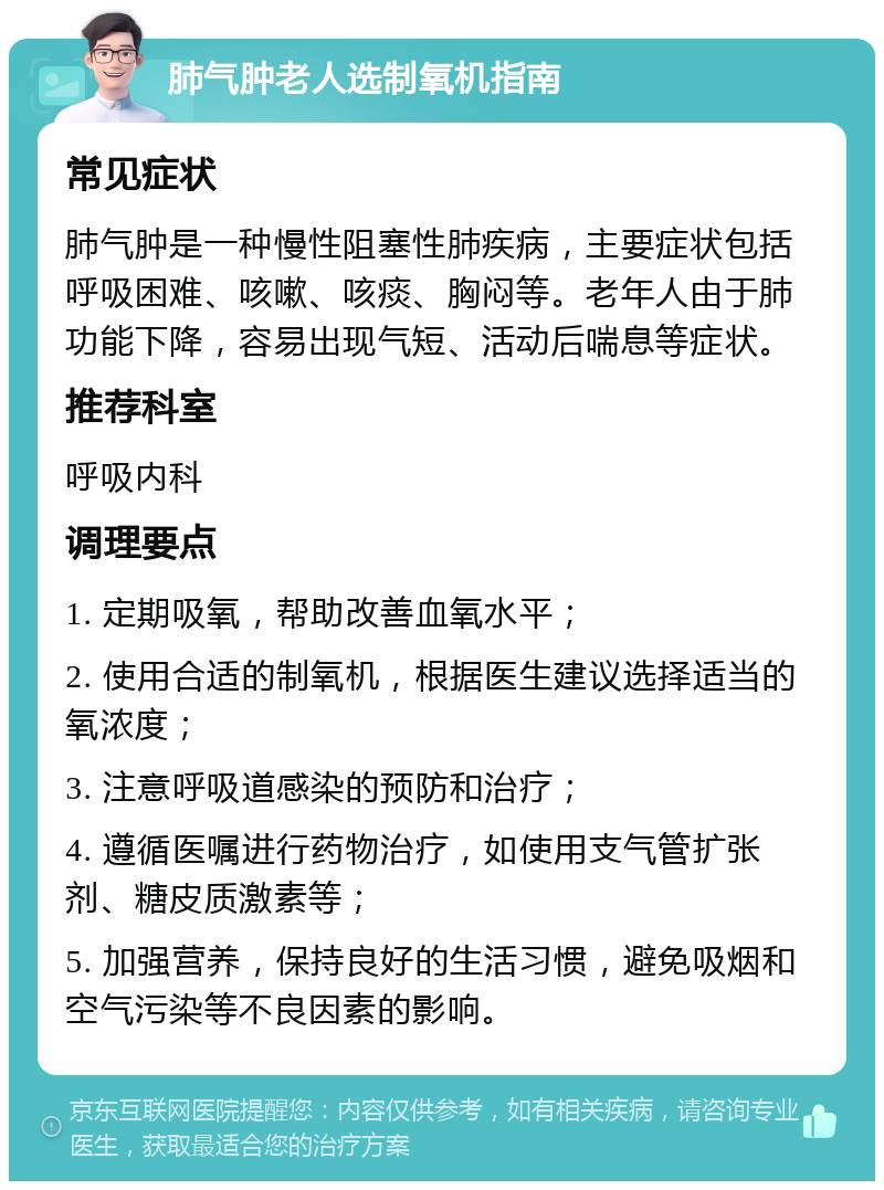 肺气肿老人选制氧机指南 常见症状 肺气肿是一种慢性阻塞性肺疾病，主要症状包括呼吸困难、咳嗽、咳痰、胸闷等。老年人由于肺功能下降，容易出现气短、活动后喘息等症状。 推荐科室 呼吸内科 调理要点 1. 定期吸氧，帮助改善血氧水平； 2. 使用合适的制氧机，根据医生建议选择适当的氧浓度； 3. 注意呼吸道感染的预防和治疗； 4. 遵循医嘱进行药物治疗，如使用支气管扩张剂、糖皮质激素等； 5. 加强营养，保持良好的生活习惯，避免吸烟和空气污染等不良因素的影响。