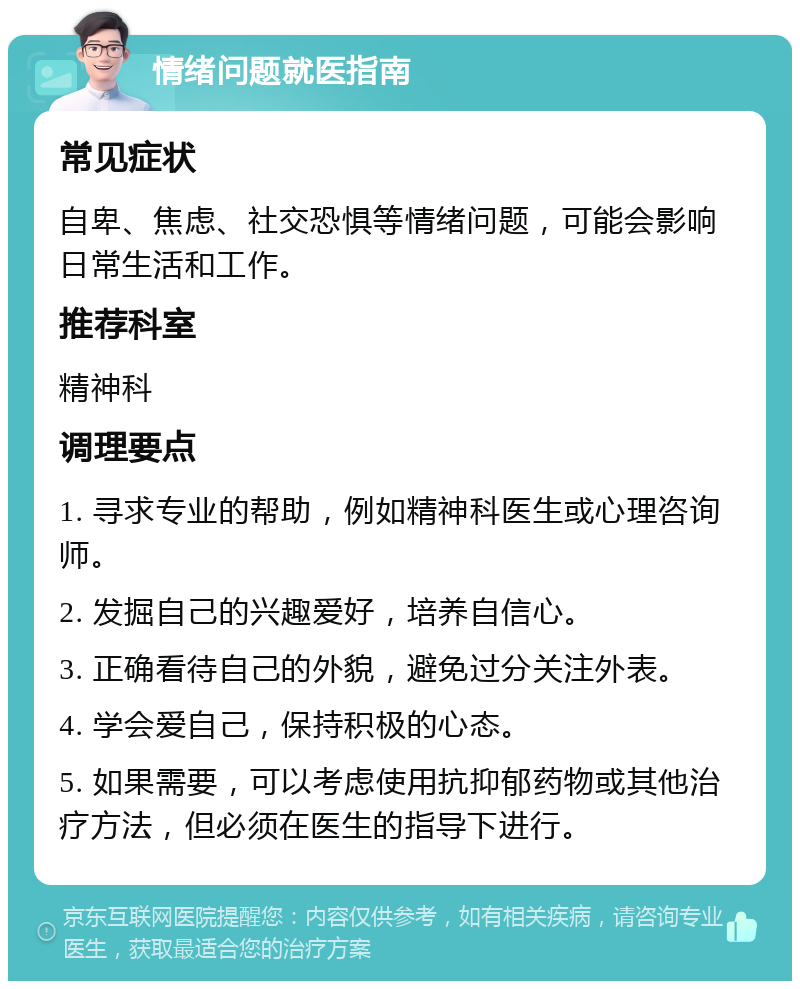 情绪问题就医指南 常见症状 自卑、焦虑、社交恐惧等情绪问题，可能会影响日常生活和工作。 推荐科室 精神科 调理要点 1. 寻求专业的帮助，例如精神科医生或心理咨询师。 2. 发掘自己的兴趣爱好，培养自信心。 3. 正确看待自己的外貌，避免过分关注外表。 4. 学会爱自己，保持积极的心态。 5. 如果需要，可以考虑使用抗抑郁药物或其他治疗方法，但必须在医生的指导下进行。