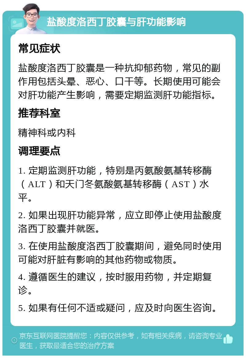 盐酸度洛西丁胶囊与肝功能影响 常见症状 盐酸度洛西丁胶囊是一种抗抑郁药物，常见的副作用包括头晕、恶心、口干等。长期使用可能会对肝功能产生影响，需要定期监测肝功能指标。 推荐科室 精神科或内科 调理要点 1. 定期监测肝功能，特别是丙氨酸氨基转移酶（ALT）和天门冬氨酸氨基转移酶（AST）水平。 2. 如果出现肝功能异常，应立即停止使用盐酸度洛西丁胶囊并就医。 3. 在使用盐酸度洛西丁胶囊期间，避免同时使用可能对肝脏有影响的其他药物或物质。 4. 遵循医生的建议，按时服用药物，并定期复诊。 5. 如果有任何不适或疑问，应及时向医生咨询。