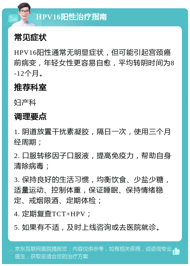 HPV16阳性治疗指南 常见症状 HPV16阳性通常无明显症状，但可能引起宫颈癌前病变，年轻女性更容易自愈，平均转阴时间为8-12个月。 推荐科室 妇产科 调理要点 1. 阴道放置干扰素凝胶，隔日一次，使用三个月经周期； 2. 口服转移因子口服液，提高免疫力，帮助自身清除病毒； 3. 保持良好的生活习惯，均衡饮食、少盐少糖，适量运动、控制体重，保证睡眠、保持情绪稳定、戒烟限酒、定期体检； 4. 定期复查TCT+HPV； 5. 如果有不适，及时上线咨询或去医院就诊。