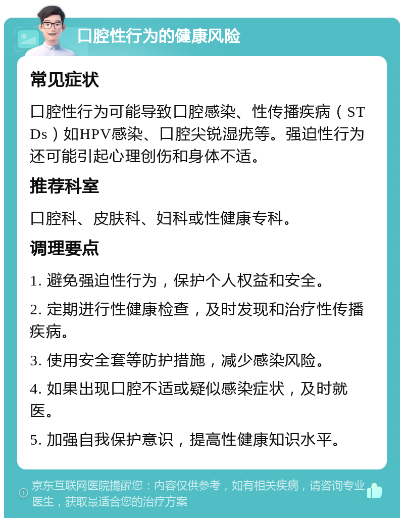 口腔性行为的健康风险 常见症状 口腔性行为可能导致口腔感染、性传播疾病（STDs）如HPV感染、口腔尖锐湿疣等。强迫性行为还可能引起心理创伤和身体不适。 推荐科室 口腔科、皮肤科、妇科或性健康专科。 调理要点 1. 避免强迫性行为，保护个人权益和安全。 2. 定期进行性健康检查，及时发现和治疗性传播疾病。 3. 使用安全套等防护措施，减少感染风险。 4. 如果出现口腔不适或疑似感染症状，及时就医。 5. 加强自我保护意识，提高性健康知识水平。