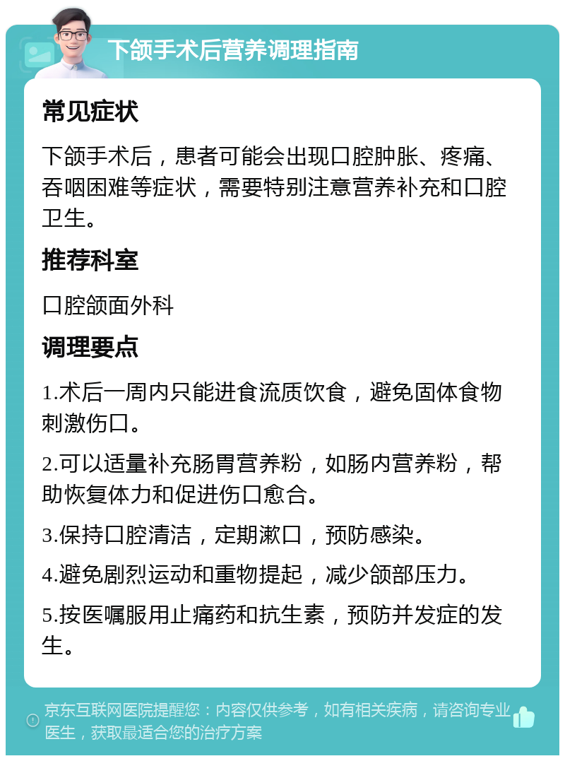 下颌手术后营养调理指南 常见症状 下颌手术后，患者可能会出现口腔肿胀、疼痛、吞咽困难等症状，需要特别注意营养补充和口腔卫生。 推荐科室 口腔颌面外科 调理要点 1.术后一周内只能进食流质饮食，避免固体食物刺激伤口。 2.可以适量补充肠胃营养粉，如肠内营养粉，帮助恢复体力和促进伤口愈合。 3.保持口腔清洁，定期漱口，预防感染。 4.避免剧烈运动和重物提起，减少颌部压力。 5.按医嘱服用止痛药和抗生素，预防并发症的发生。