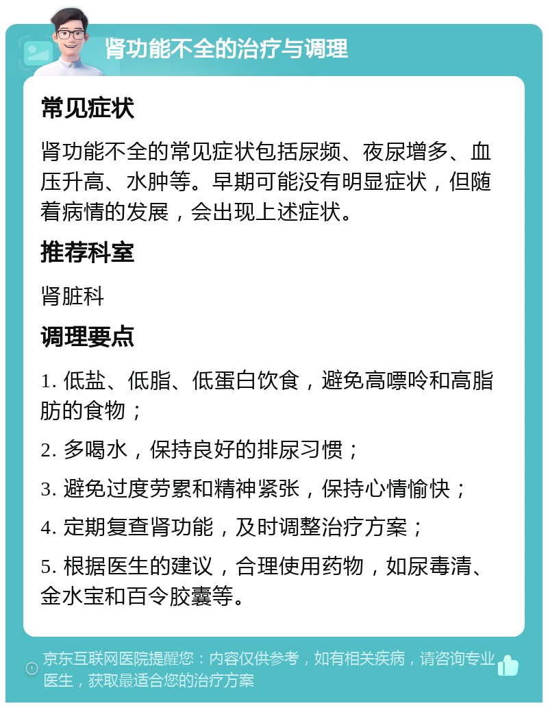 肾功能不全的治疗与调理 常见症状 肾功能不全的常见症状包括尿频、夜尿增多、血压升高、水肿等。早期可能没有明显症状，但随着病情的发展，会出现上述症状。 推荐科室 肾脏科 调理要点 1. 低盐、低脂、低蛋白饮食，避免高嘌呤和高脂肪的食物； 2. 多喝水，保持良好的排尿习惯； 3. 避免过度劳累和精神紧张，保持心情愉快； 4. 定期复查肾功能，及时调整治疗方案； 5. 根据医生的建议，合理使用药物，如尿毒清、金水宝和百令胶囊等。