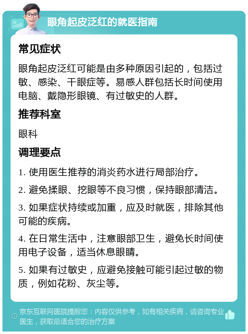 眼角起皮泛红的就医指南 常见症状 眼角起皮泛红可能是由多种原因引起的，包括过敏、感染、干眼症等。易感人群包括长时间使用电脑、戴隐形眼镜、有过敏史的人群。 推荐科室 眼科 调理要点 1. 使用医生推荐的消炎药水进行局部治疗。 2. 避免揉眼、挖眼等不良习惯，保持眼部清洁。 3. 如果症状持续或加重，应及时就医，排除其他可能的疾病。 4. 在日常生活中，注意眼部卫生，避免长时间使用电子设备，适当休息眼睛。 5. 如果有过敏史，应避免接触可能引起过敏的物质，例如花粉、灰尘等。