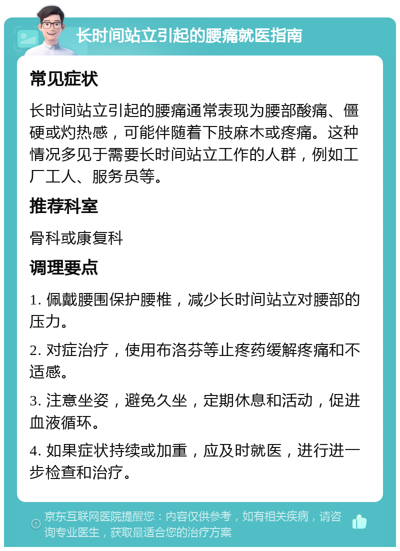 长时间站立引起的腰痛就医指南 常见症状 长时间站立引起的腰痛通常表现为腰部酸痛、僵硬或灼热感，可能伴随着下肢麻木或疼痛。这种情况多见于需要长时间站立工作的人群，例如工厂工人、服务员等。 推荐科室 骨科或康复科 调理要点 1. 佩戴腰围保护腰椎，减少长时间站立对腰部的压力。 2. 对症治疗，使用布洛芬等止疼药缓解疼痛和不适感。 3. 注意坐姿，避免久坐，定期休息和活动，促进血液循环。 4. 如果症状持续或加重，应及时就医，进行进一步检查和治疗。