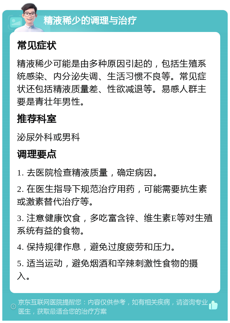 精液稀少的调理与治疗 常见症状 精液稀少可能是由多种原因引起的，包括生殖系统感染、内分泌失调、生活习惯不良等。常见症状还包括精液质量差、性欲减退等。易感人群主要是青壮年男性。 推荐科室 泌尿外科或男科 调理要点 1. 去医院检查精液质量，确定病因。 2. 在医生指导下规范治疗用药，可能需要抗生素或激素替代治疗等。 3. 注意健康饮食，多吃富含锌、维生素E等对生殖系统有益的食物。 4. 保持规律作息，避免过度疲劳和压力。 5. 适当运动，避免烟酒和辛辣刺激性食物的摄入。