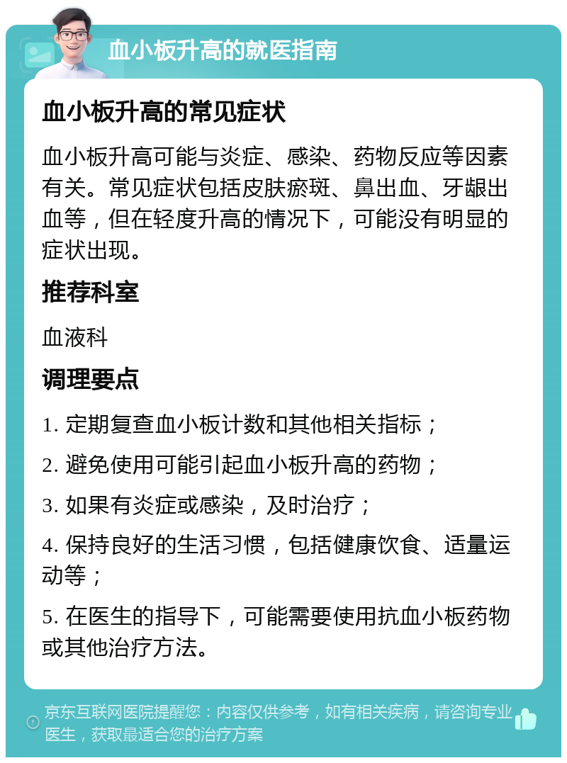 血小板升高的就医指南 血小板升高的常见症状 血小板升高可能与炎症、感染、药物反应等因素有关。常见症状包括皮肤瘀斑、鼻出血、牙龈出血等，但在轻度升高的情况下，可能没有明显的症状出现。 推荐科室 血液科 调理要点 1. 定期复查血小板计数和其他相关指标； 2. 避免使用可能引起血小板升高的药物； 3. 如果有炎症或感染，及时治疗； 4. 保持良好的生活习惯，包括健康饮食、适量运动等； 5. 在医生的指导下，可能需要使用抗血小板药物或其他治疗方法。