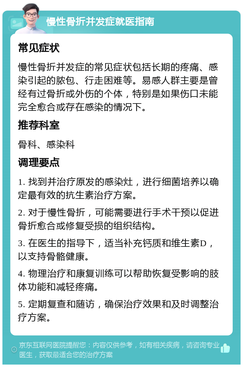 慢性骨折并发症就医指南 常见症状 慢性骨折并发症的常见症状包括长期的疼痛、感染引起的脓包、行走困难等。易感人群主要是曾经有过骨折或外伤的个体，特别是如果伤口未能完全愈合或存在感染的情况下。 推荐科室 骨科、感染科 调理要点 1. 找到并治疗原发的感染灶，进行细菌培养以确定最有效的抗生素治疗方案。 2. 对于慢性骨折，可能需要进行手术干预以促进骨折愈合或修复受损的组织结构。 3. 在医生的指导下，适当补充钙质和维生素D，以支持骨骼健康。 4. 物理治疗和康复训练可以帮助恢复受影响的肢体功能和减轻疼痛。 5. 定期复查和随访，确保治疗效果和及时调整治疗方案。