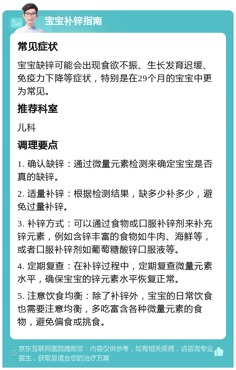 宝宝补锌指南 常见症状 宝宝缺锌可能会出现食欲不振、生长发育迟缓、免疫力下降等症状，特别是在29个月的宝宝中更为常见。 推荐科室 儿科 调理要点 1. 确认缺锌：通过微量元素检测来确定宝宝是否真的缺锌。 2. 适量补锌：根据检测结果，缺多少补多少，避免过量补锌。 3. 补锌方式：可以通过食物或口服补锌剂来补充锌元素，例如含锌丰富的食物如牛肉、海鲜等，或者口服补锌剂如葡萄糖酸锌口服液等。 4. 定期复查：在补锌过程中，定期复查微量元素水平，确保宝宝的锌元素水平恢复正常。 5. 注意饮食均衡：除了补锌外，宝宝的日常饮食也需要注意均衡，多吃富含各种微量元素的食物，避免偏食或挑食。