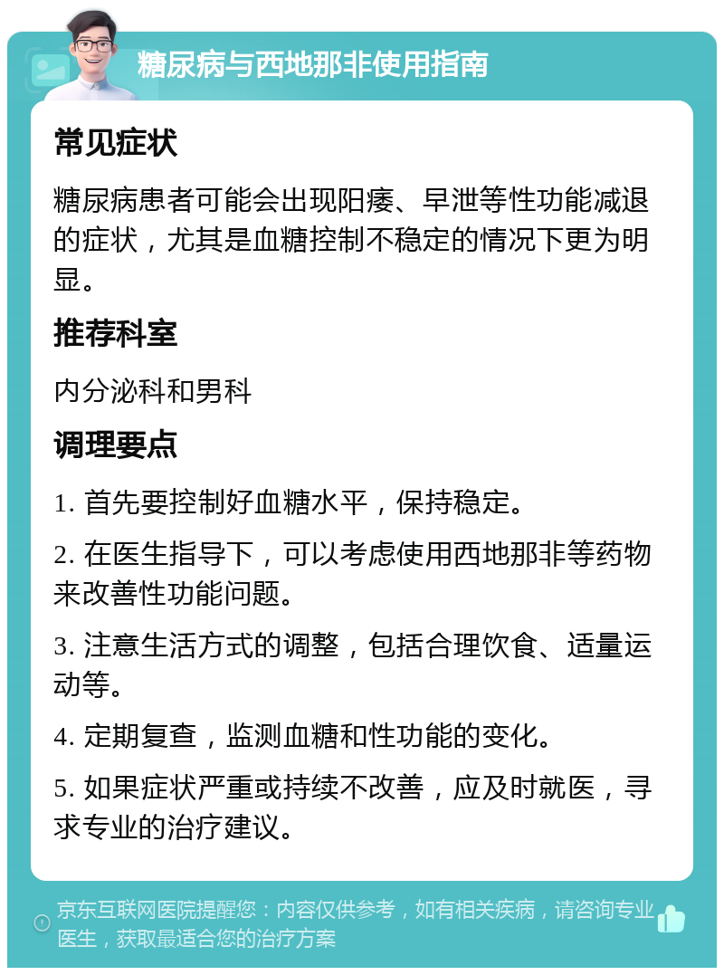 糖尿病与西地那非使用指南 常见症状 糖尿病患者可能会出现阳痿、早泄等性功能减退的症状，尤其是血糖控制不稳定的情况下更为明显。 推荐科室 内分泌科和男科 调理要点 1. 首先要控制好血糖水平，保持稳定。 2. 在医生指导下，可以考虑使用西地那非等药物来改善性功能问题。 3. 注意生活方式的调整，包括合理饮食、适量运动等。 4. 定期复查，监测血糖和性功能的变化。 5. 如果症状严重或持续不改善，应及时就医，寻求专业的治疗建议。