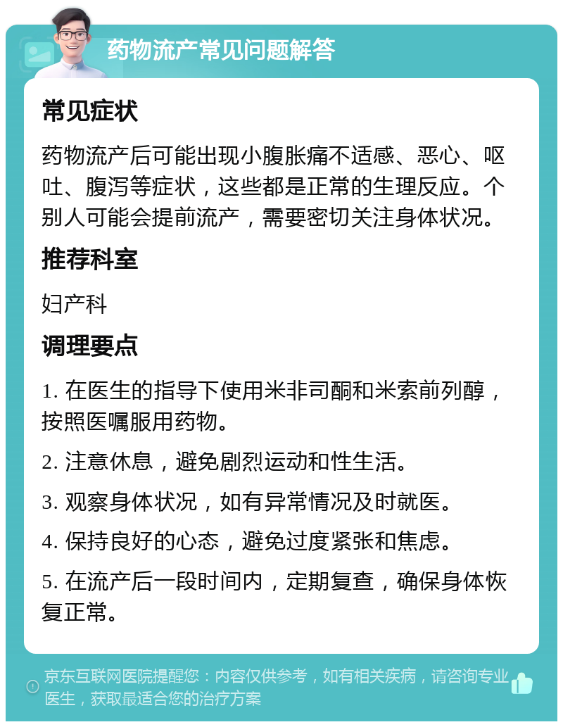 药物流产常见问题解答 常见症状 药物流产后可能出现小腹胀痛不适感、恶心、呕吐、腹泻等症状，这些都是正常的生理反应。个别人可能会提前流产，需要密切关注身体状况。 推荐科室 妇产科 调理要点 1. 在医生的指导下使用米非司酮和米索前列醇，按照医嘱服用药物。 2. 注意休息，避免剧烈运动和性生活。 3. 观察身体状况，如有异常情况及时就医。 4. 保持良好的心态，避免过度紧张和焦虑。 5. 在流产后一段时间内，定期复查，确保身体恢复正常。