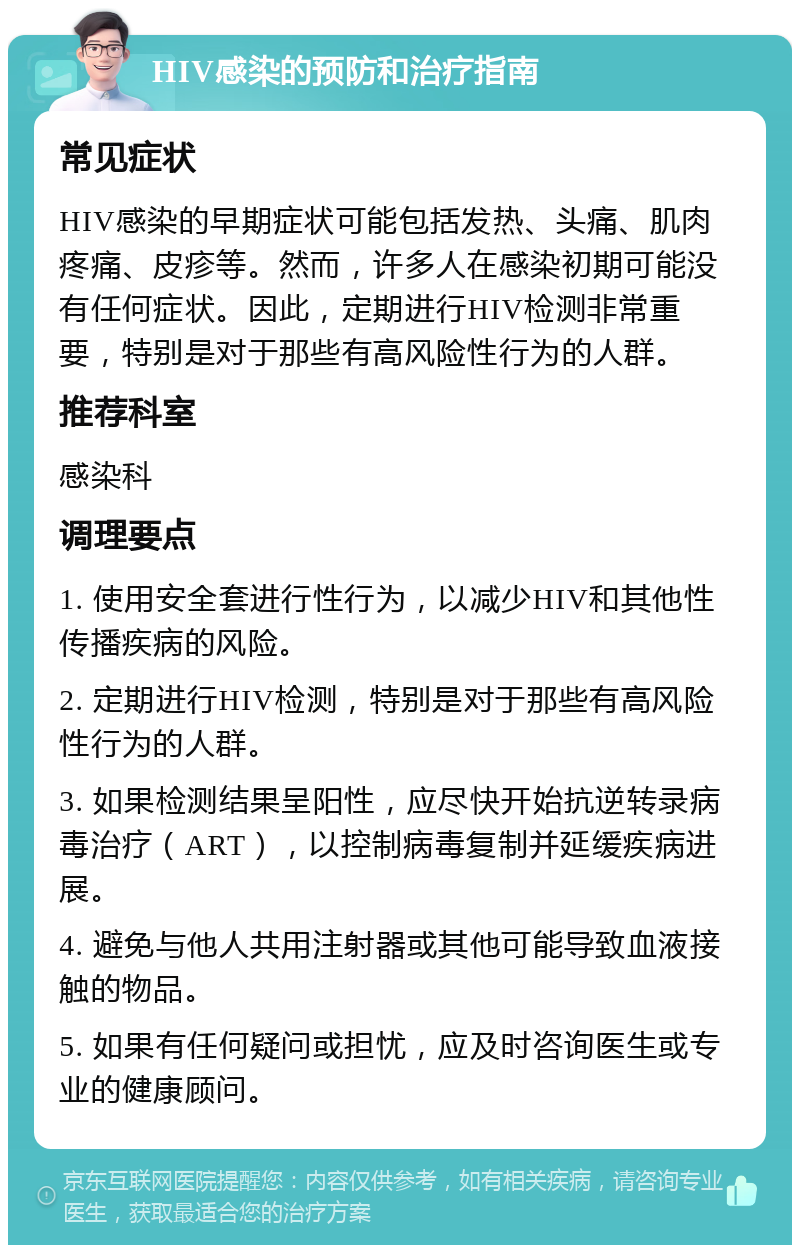 HIV感染的预防和治疗指南 常见症状 HIV感染的早期症状可能包括发热、头痛、肌肉疼痛、皮疹等。然而，许多人在感染初期可能没有任何症状。因此，定期进行HIV检测非常重要，特别是对于那些有高风险性行为的人群。 推荐科室 感染科 调理要点 1. 使用安全套进行性行为，以减少HIV和其他性传播疾病的风险。 2. 定期进行HIV检测，特别是对于那些有高风险性行为的人群。 3. 如果检测结果呈阳性，应尽快开始抗逆转录病毒治疗（ART），以控制病毒复制并延缓疾病进展。 4. 避免与他人共用注射器或其他可能导致血液接触的物品。 5. 如果有任何疑问或担忧，应及时咨询医生或专业的健康顾问。