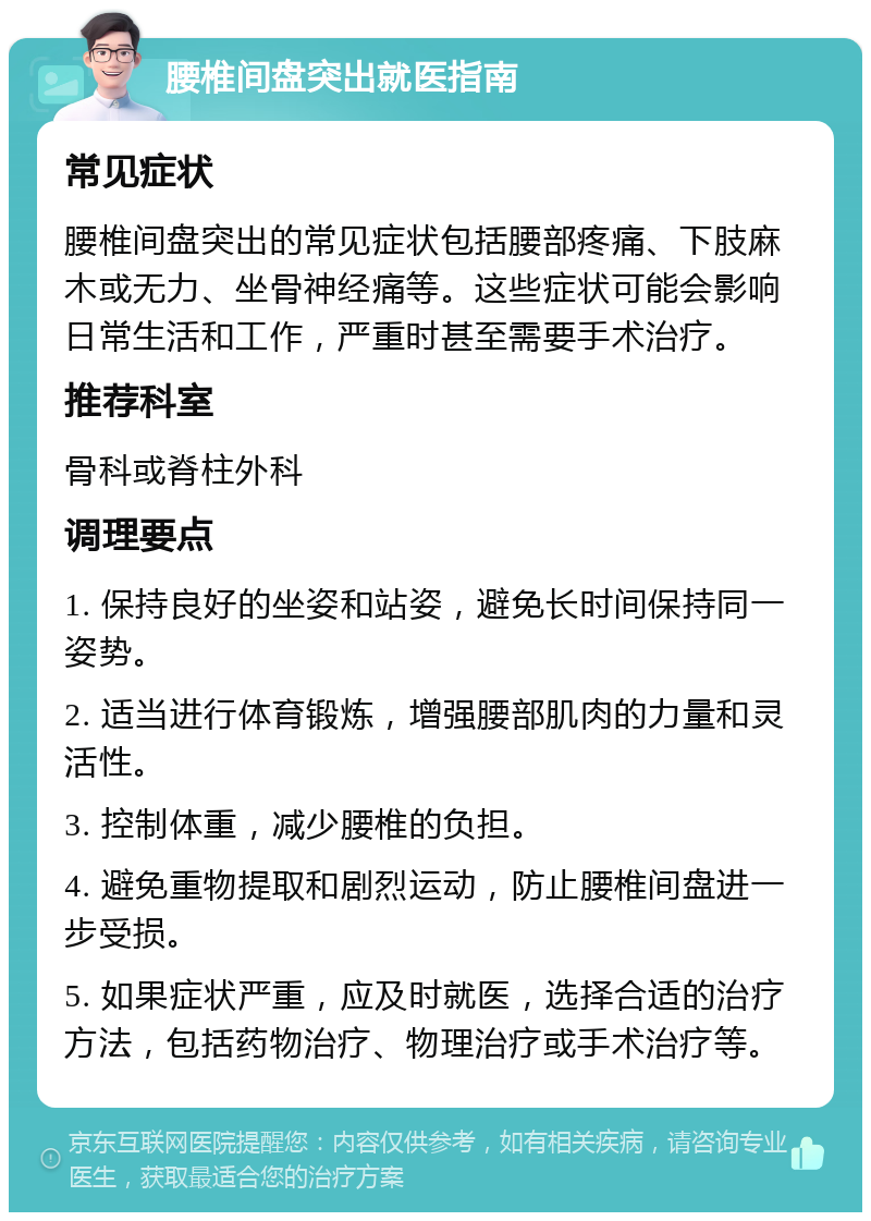 腰椎间盘突出就医指南 常见症状 腰椎间盘突出的常见症状包括腰部疼痛、下肢麻木或无力、坐骨神经痛等。这些症状可能会影响日常生活和工作，严重时甚至需要手术治疗。 推荐科室 骨科或脊柱外科 调理要点 1. 保持良好的坐姿和站姿，避免长时间保持同一姿势。 2. 适当进行体育锻炼，增强腰部肌肉的力量和灵活性。 3. 控制体重，减少腰椎的负担。 4. 避免重物提取和剧烈运动，防止腰椎间盘进一步受损。 5. 如果症状严重，应及时就医，选择合适的治疗方法，包括药物治疗、物理治疗或手术治疗等。