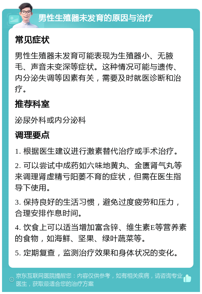 男性生殖器未发育的原因与治疗 常见症状 男性生殖器未发育可能表现为生殖器小、无腋毛、声音未变深等症状。这种情况可能与遗传、内分泌失调等因素有关，需要及时就医诊断和治疗。 推荐科室 泌尿外科或内分泌科 调理要点 1. 根据医生建议进行激素替代治疗或手术治疗。 2. 可以尝试中成药如六味地黄丸、金匮肾气丸等来调理肾虚精亏阳萎不育的症状，但需在医生指导下使用。 3. 保持良好的生活习惯，避免过度疲劳和压力，合理安排作息时间。 4. 饮食上可以适当增加富含锌、维生素E等营养素的食物，如海鲜、坚果、绿叶蔬菜等。 5. 定期复查，监测治疗效果和身体状况的变化。