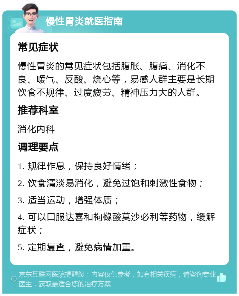 慢性胃炎就医指南 常见症状 慢性胃炎的常见症状包括腹胀、腹痛、消化不良、嗳气、反酸、烧心等，易感人群主要是长期饮食不规律、过度疲劳、精神压力大的人群。 推荐科室 消化内科 调理要点 1. 规律作息，保持良好情绪； 2. 饮食清淡易消化，避免过饱和刺激性食物； 3. 适当运动，增强体质； 4. 可以口服达喜和枸橼酸莫沙必利等药物，缓解症状； 5. 定期复查，避免病情加重。