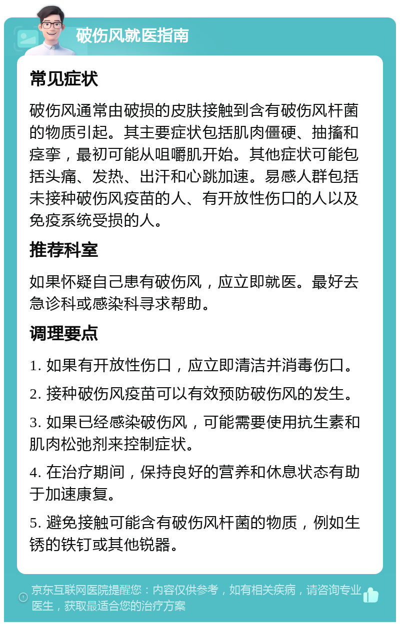 破伤风就医指南 常见症状 破伤风通常由破损的皮肤接触到含有破伤风杆菌的物质引起。其主要症状包括肌肉僵硬、抽搐和痉挛，最初可能从咀嚼肌开始。其他症状可能包括头痛、发热、出汗和心跳加速。易感人群包括未接种破伤风疫苗的人、有开放性伤口的人以及免疫系统受损的人。 推荐科室 如果怀疑自己患有破伤风，应立即就医。最好去急诊科或感染科寻求帮助。 调理要点 1. 如果有开放性伤口，应立即清洁并消毒伤口。 2. 接种破伤风疫苗可以有效预防破伤风的发生。 3. 如果已经感染破伤风，可能需要使用抗生素和肌肉松弛剂来控制症状。 4. 在治疗期间，保持良好的营养和休息状态有助于加速康复。 5. 避免接触可能含有破伤风杆菌的物质，例如生锈的铁钉或其他锐器。