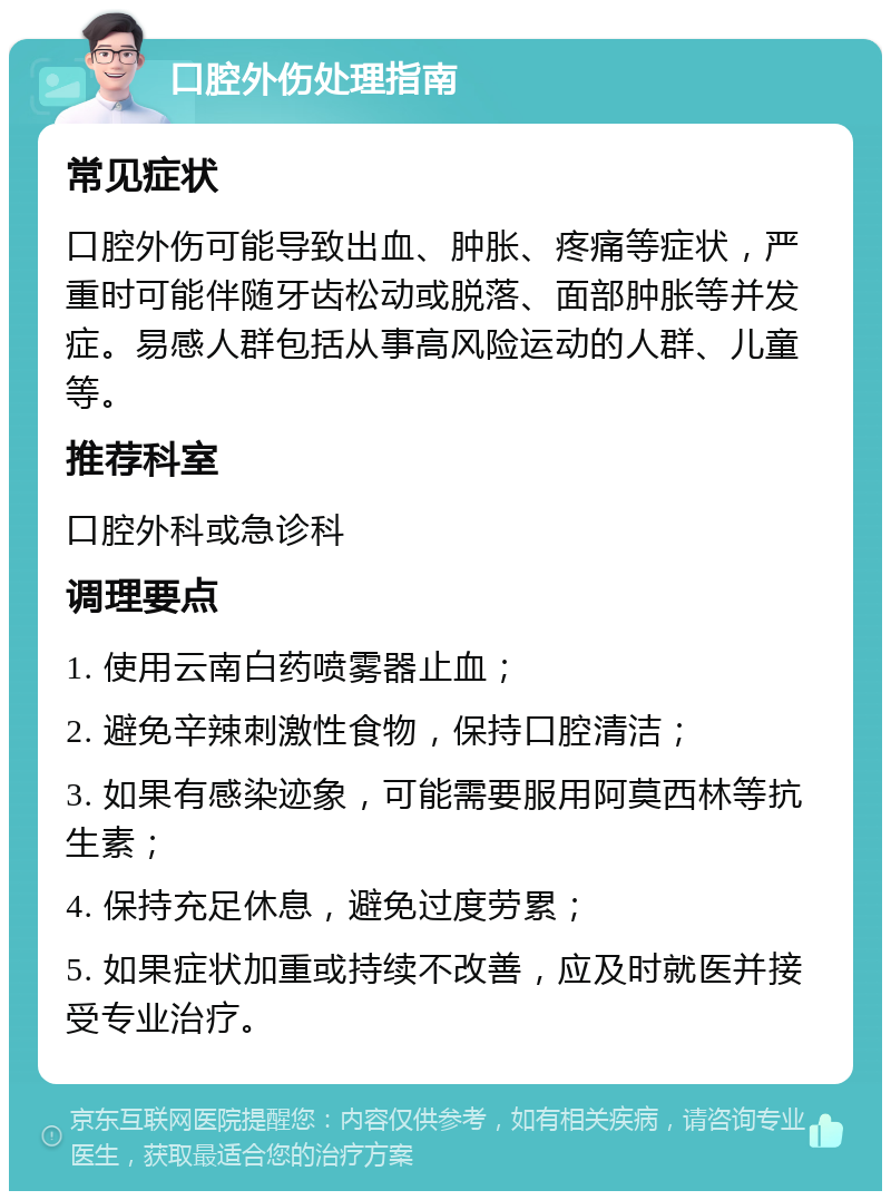 口腔外伤处理指南 常见症状 口腔外伤可能导致出血、肿胀、疼痛等症状，严重时可能伴随牙齿松动或脱落、面部肿胀等并发症。易感人群包括从事高风险运动的人群、儿童等。 推荐科室 口腔外科或急诊科 调理要点 1. 使用云南白药喷雾器止血； 2. 避免辛辣刺激性食物，保持口腔清洁； 3. 如果有感染迹象，可能需要服用阿莫西林等抗生素； 4. 保持充足休息，避免过度劳累； 5. 如果症状加重或持续不改善，应及时就医并接受专业治疗。