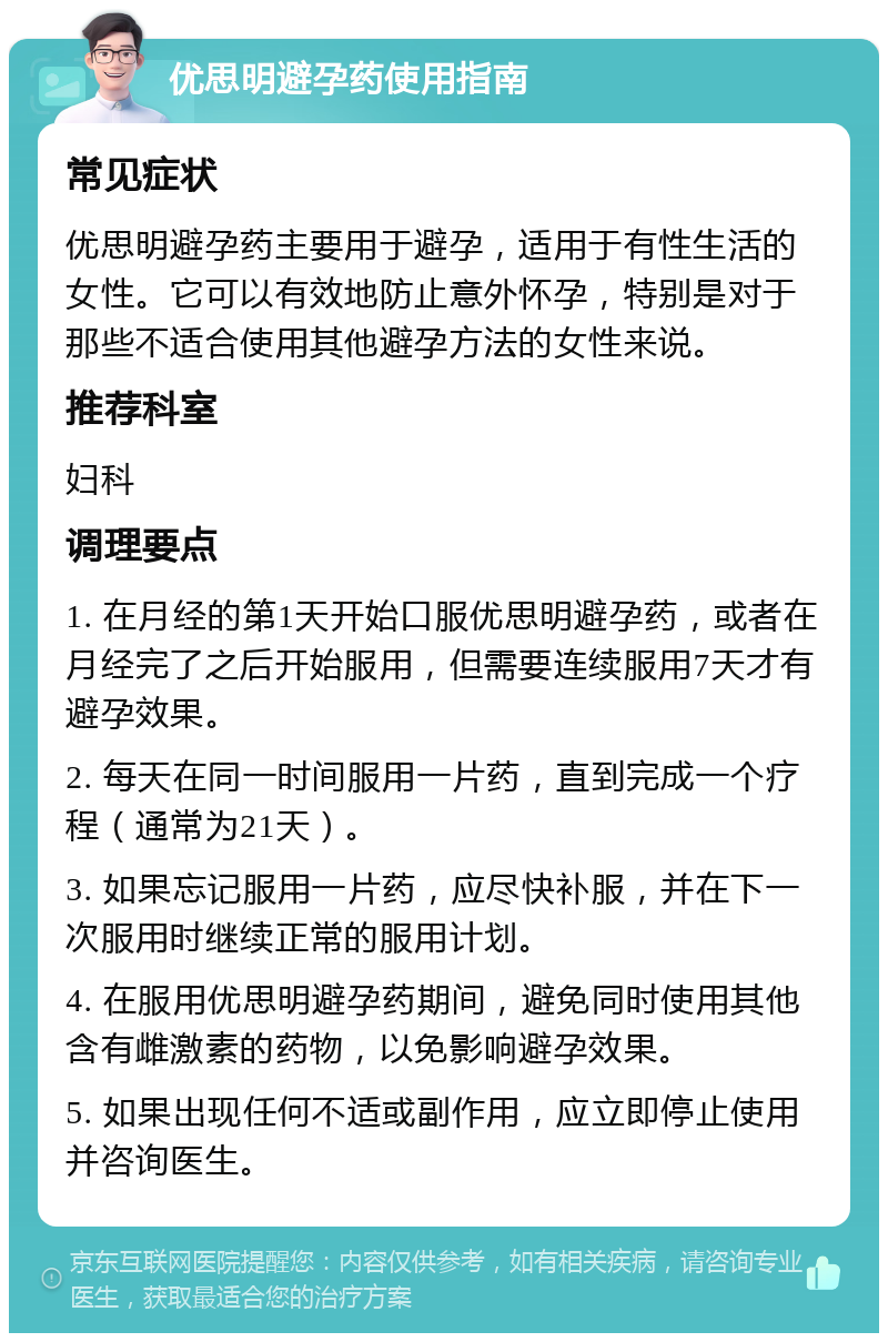 优思明避孕药使用指南 常见症状 优思明避孕药主要用于避孕，适用于有性生活的女性。它可以有效地防止意外怀孕，特别是对于那些不适合使用其他避孕方法的女性来说。 推荐科室 妇科 调理要点 1. 在月经的第1天开始口服优思明避孕药，或者在月经完了之后开始服用，但需要连续服用7天才有避孕效果。 2. 每天在同一时间服用一片药，直到完成一个疗程（通常为21天）。 3. 如果忘记服用一片药，应尽快补服，并在下一次服用时继续正常的服用计划。 4. 在服用优思明避孕药期间，避免同时使用其他含有雌激素的药物，以免影响避孕效果。 5. 如果出现任何不适或副作用，应立即停止使用并咨询医生。