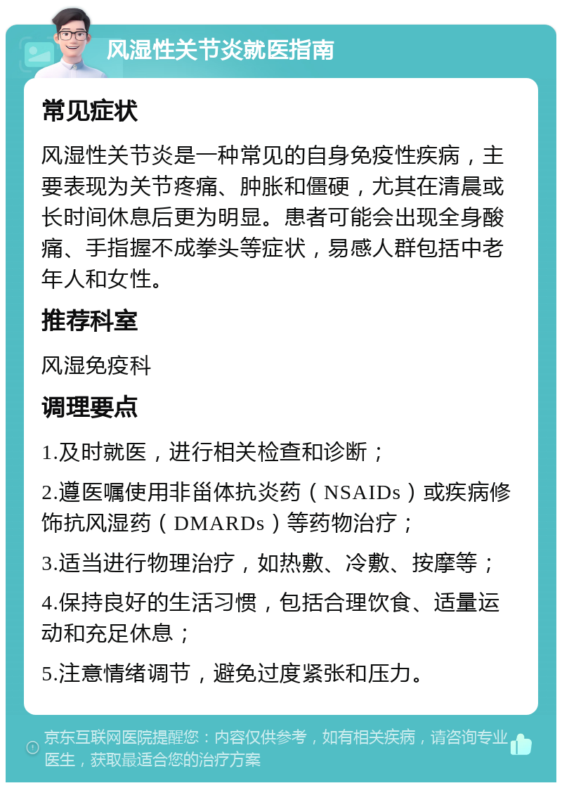 风湿性关节炎就医指南 常见症状 风湿性关节炎是一种常见的自身免疫性疾病，主要表现为关节疼痛、肿胀和僵硬，尤其在清晨或长时间休息后更为明显。患者可能会出现全身酸痛、手指握不成拳头等症状，易感人群包括中老年人和女性。 推荐科室 风湿免疫科 调理要点 1.及时就医，进行相关检查和诊断； 2.遵医嘱使用非甾体抗炎药（NSAIDs）或疾病修饰抗风湿药（DMARDs）等药物治疗； 3.适当进行物理治疗，如热敷、冷敷、按摩等； 4.保持良好的生活习惯，包括合理饮食、适量运动和充足休息； 5.注意情绪调节，避免过度紧张和压力。