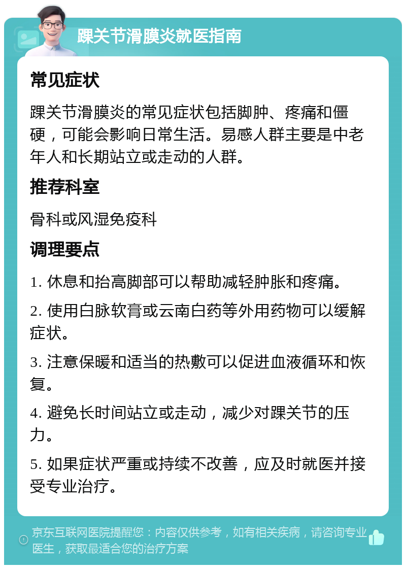 踝关节滑膜炎就医指南 常见症状 踝关节滑膜炎的常见症状包括脚肿、疼痛和僵硬，可能会影响日常生活。易感人群主要是中老年人和长期站立或走动的人群。 推荐科室 骨科或风湿免疫科 调理要点 1. 休息和抬高脚部可以帮助减轻肿胀和疼痛。 2. 使用白脉软膏或云南白药等外用药物可以缓解症状。 3. 注意保暖和适当的热敷可以促进血液循环和恢复。 4. 避免长时间站立或走动，减少对踝关节的压力。 5. 如果症状严重或持续不改善，应及时就医并接受专业治疗。