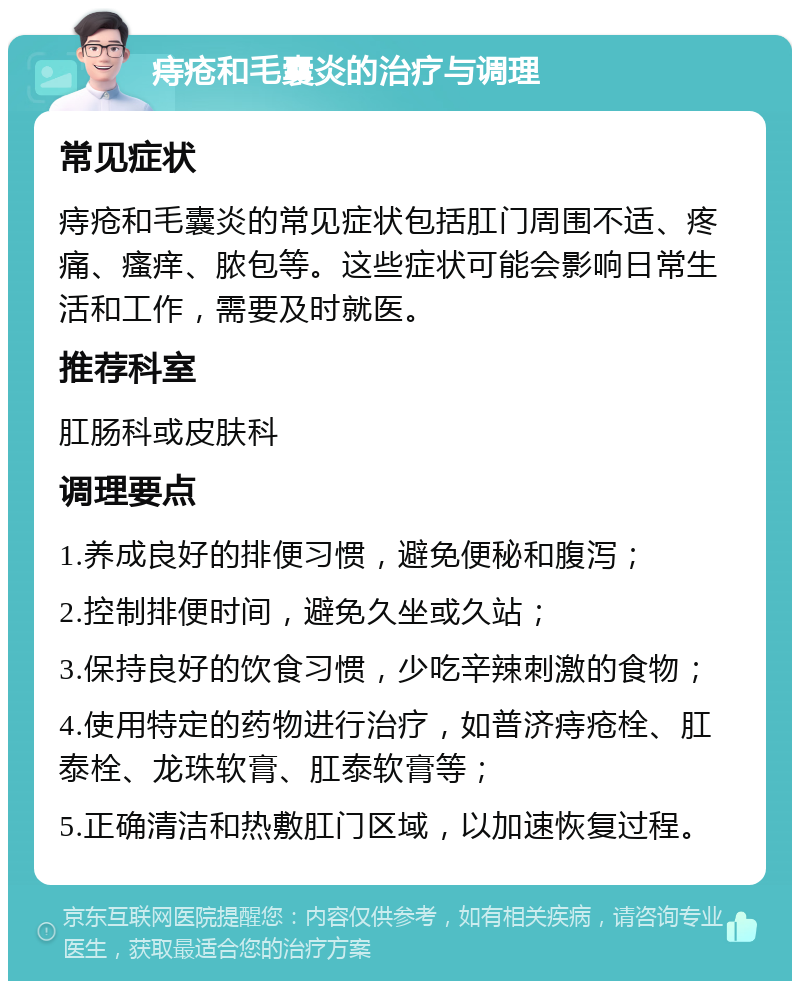 痔疮和毛囊炎的治疗与调理 常见症状 痔疮和毛囊炎的常见症状包括肛门周围不适、疼痛、瘙痒、脓包等。这些症状可能会影响日常生活和工作，需要及时就医。 推荐科室 肛肠科或皮肤科 调理要点 1.养成良好的排便习惯，避免便秘和腹泻； 2.控制排便时间，避免久坐或久站； 3.保持良好的饮食习惯，少吃辛辣刺激的食物； 4.使用特定的药物进行治疗，如普济痔疮栓、肛泰栓、龙珠软膏、肛泰软膏等； 5.正确清洁和热敷肛门区域，以加速恢复过程。