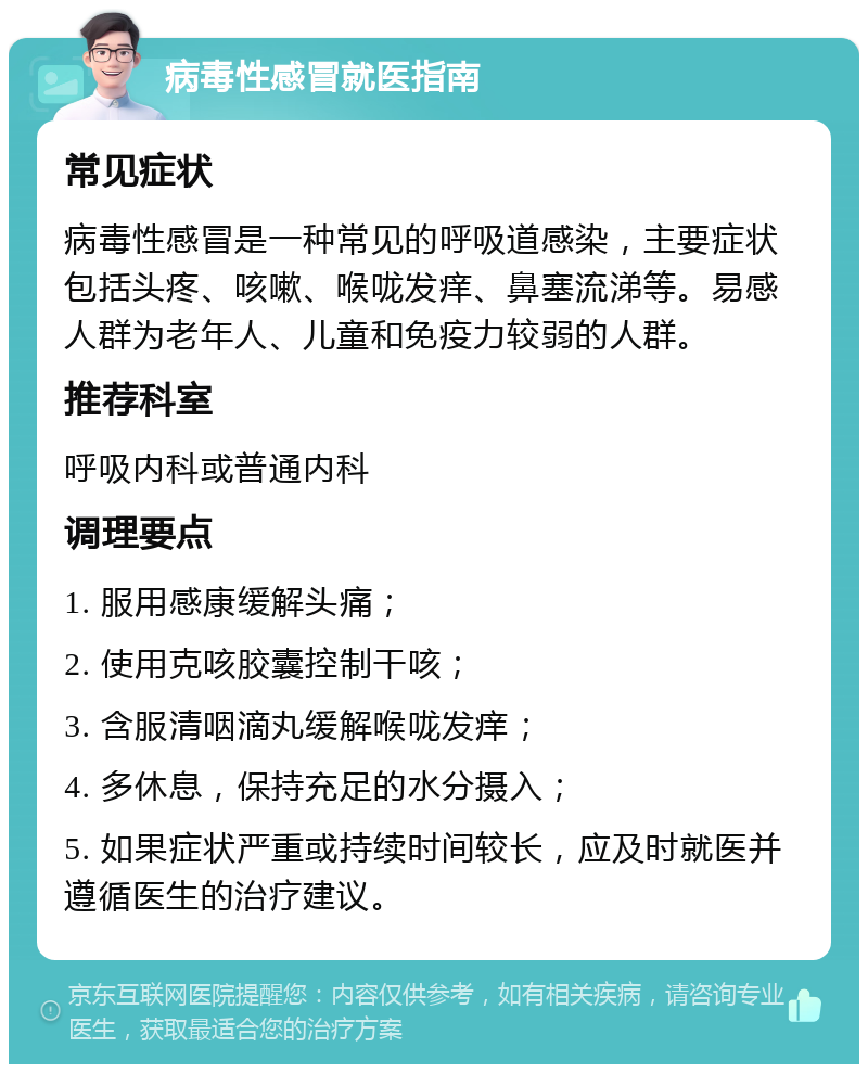 病毒性感冒就医指南 常见症状 病毒性感冒是一种常见的呼吸道感染，主要症状包括头疼、咳嗽、喉咙发痒、鼻塞流涕等。易感人群为老年人、儿童和免疫力较弱的人群。 推荐科室 呼吸内科或普通内科 调理要点 1. 服用感康缓解头痛； 2. 使用克咳胶囊控制干咳； 3. 含服清咽滴丸缓解喉咙发痒； 4. 多休息，保持充足的水分摄入； 5. 如果症状严重或持续时间较长，应及时就医并遵循医生的治疗建议。