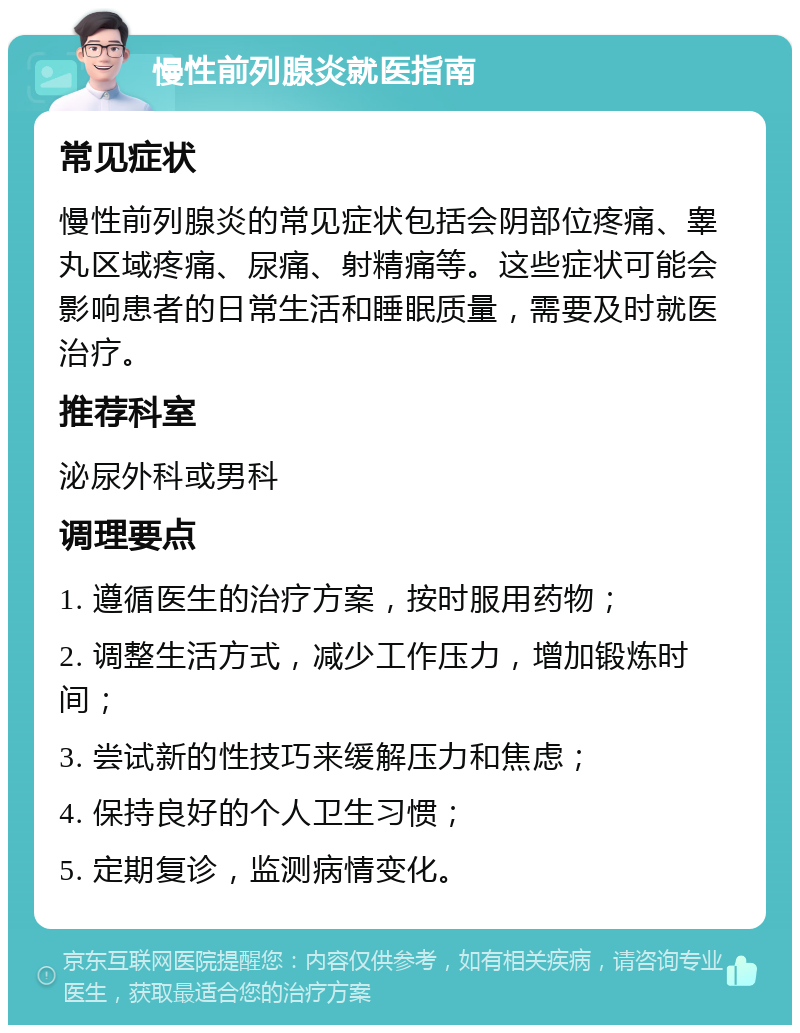 慢性前列腺炎就医指南 常见症状 慢性前列腺炎的常见症状包括会阴部位疼痛、睾丸区域疼痛、尿痛、射精痛等。这些症状可能会影响患者的日常生活和睡眠质量，需要及时就医治疗。 推荐科室 泌尿外科或男科 调理要点 1. 遵循医生的治疗方案，按时服用药物； 2. 调整生活方式，减少工作压力，增加锻炼时间； 3. 尝试新的性技巧来缓解压力和焦虑； 4. 保持良好的个人卫生习惯； 5. 定期复诊，监测病情变化。