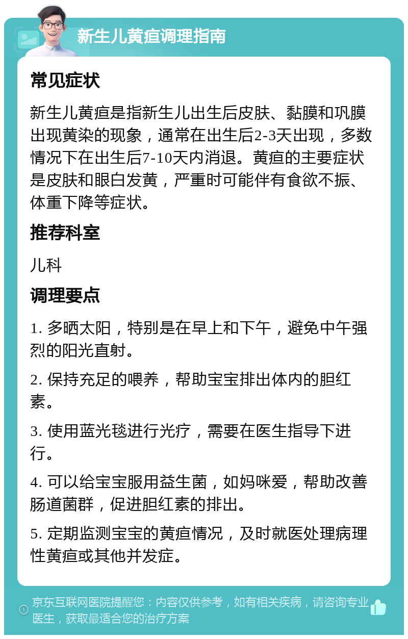 新生儿黄疸调理指南 常见症状 新生儿黄疸是指新生儿出生后皮肤、黏膜和巩膜出现黄染的现象，通常在出生后2-3天出现，多数情况下在出生后7-10天内消退。黄疸的主要症状是皮肤和眼白发黄，严重时可能伴有食欲不振、体重下降等症状。 推荐科室 儿科 调理要点 1. 多晒太阳，特别是在早上和下午，避免中午强烈的阳光直射。 2. 保持充足的喂养，帮助宝宝排出体内的胆红素。 3. 使用蓝光毯进行光疗，需要在医生指导下进行。 4. 可以给宝宝服用益生菌，如妈咪爱，帮助改善肠道菌群，促进胆红素的排出。 5. 定期监测宝宝的黄疸情况，及时就医处理病理性黄疸或其他并发症。